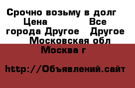 Срочно возьму в долг › Цена ­ 50 000 - Все города Другое » Другое   . Московская обл.,Москва г.